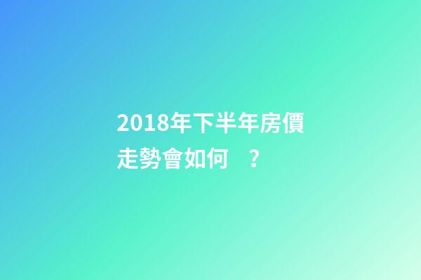 2018年下半年房價走勢會如何？